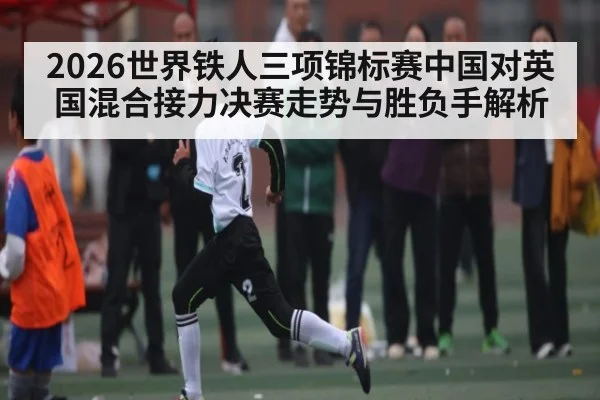 2026世界铁人三项锦标赛中国对英国混合接力决赛走势与胜负手解析