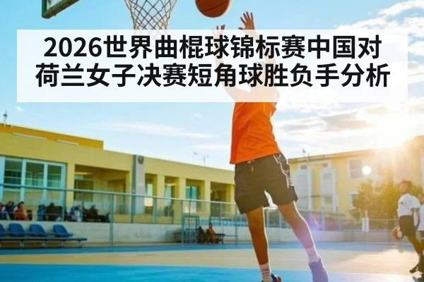 2026世界曲棍球锦标赛中国对荷兰女子决赛短角球胜负手分析