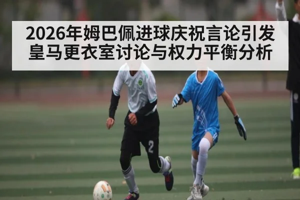 2026年姆巴佩进球庆祝言论引发皇马更衣室讨论与权力平衡分析